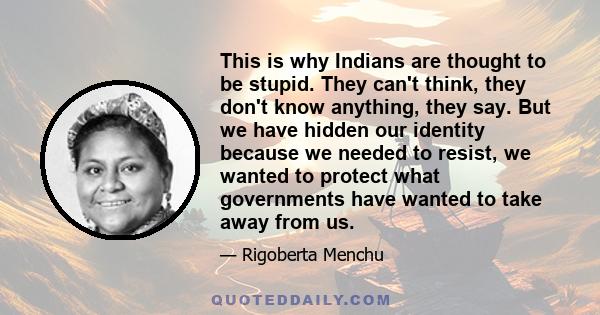 This is why Indians are thought to be stupid. They can't think, they don't know anything, they say. But we have hidden our identity because we needed to resist, we wanted to protect what governments have wanted to take