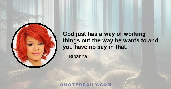 God just has a way of working things out the way he wants to and you have no say in that.