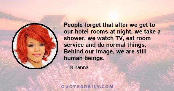 People forget that after we get to our hotel rooms at night, we take a shower, we watch TV, eat room service and do normal things. Behind our image, we are still human beings.