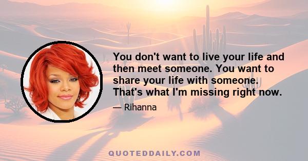 You don't want to live your life and then meet someone. You want to share your life with someone. That's what I'm missing right now.