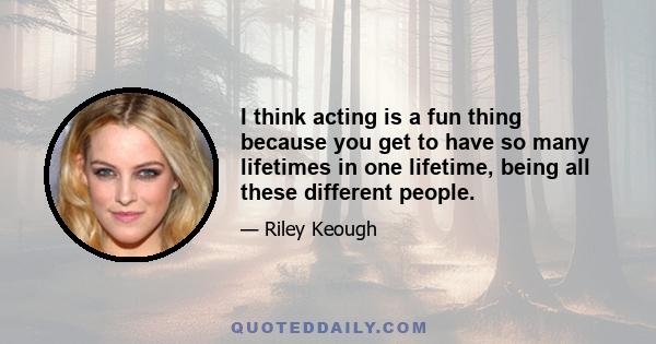 I think acting is a fun thing because you get to have so many lifetimes in one lifetime, being all these different people.