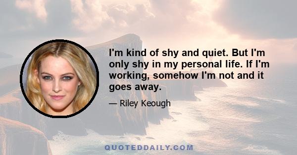 I'm kind of shy and quiet. But I'm only shy in my personal life. If I'm working, somehow I'm not and it goes away.