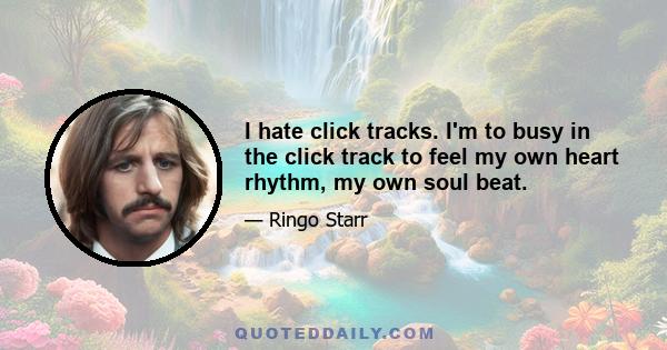 I hate click tracks. I'm to busy in the click track to feel my own heart rhythm, my own soul beat.