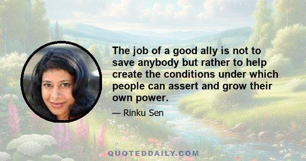 The job of a good ally is not to save anybody but rather to help create the conditions under which people can assert and grow their own power.