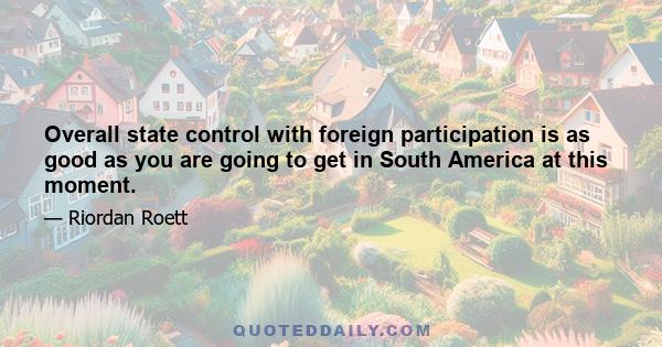 Overall state control with foreign participation is as good as you are going to get in South America at this moment.