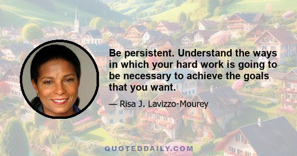 Be persistent. Understand the ways in which your hard work is going to be necessary to achieve the goals that you want.