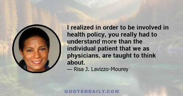 I realized in order to be involved in health policy, you really had to understand more than the individual patient that we as physicians, are taught to think about.