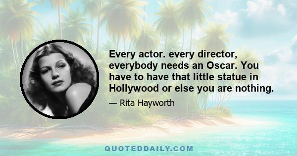 Every actor. every director, everybody needs an Oscar. You have to have that little statue in Hollywood or else you are nothing.