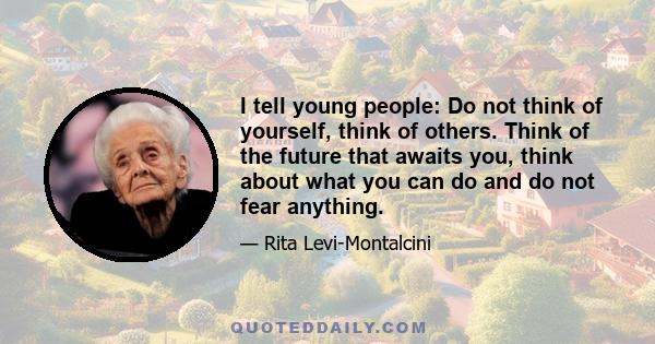 I tell young people: Do not think of yourself, think of others. Think of the future that awaits you, think about what you can do and do not fear anything.