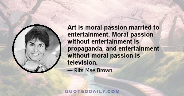 Art is moral passion married to entertainment. Moral passion without entertainment is propaganda, and entertainment without moral passion is television.