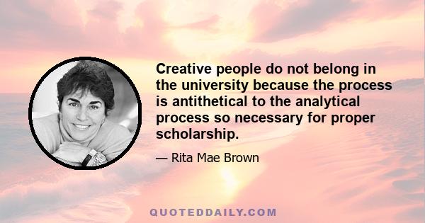 Creative people do not belong in the university because the process is antithetical to the analytical process so necessary for proper scholarship.