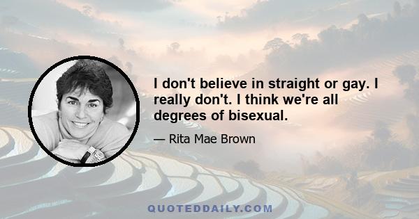 I don't believe in straight or gay. I really don't. I think we're all degrees of bisexual.