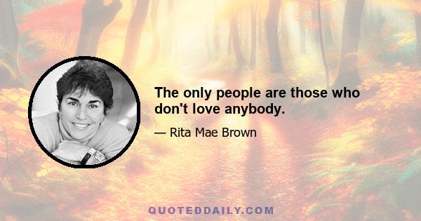 The only people are those who don't love anybody.