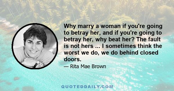 Why marry a woman if you're going to betray her, and if you're going to betray her, why beat her? The fault is not hers ... I sometimes think the worst we do, we do behind closed doors.