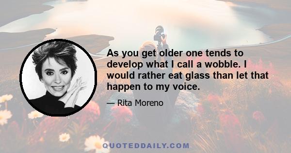 As you get older one tends to develop what I call a wobble. I would rather eat glass than let that happen to my voice.