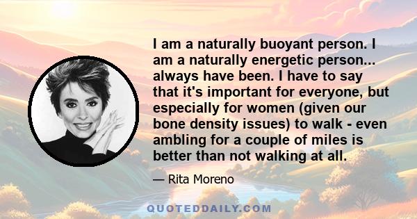 I am a naturally buoyant person. I am a naturally energetic person... always have been. I have to say that it's important for everyone, but especially for women (given our bone density issues) to walk - even ambling for 