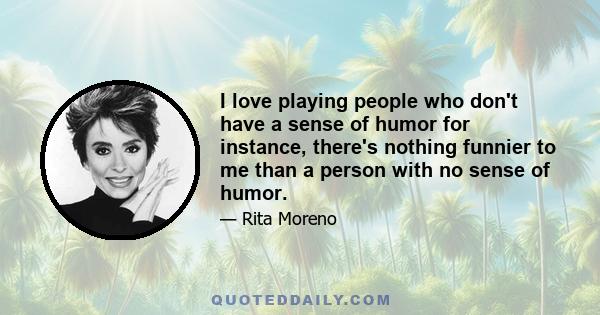 I love playing people who don't have a sense of humor for instance, there's nothing funnier to me than a person with no sense of humor.