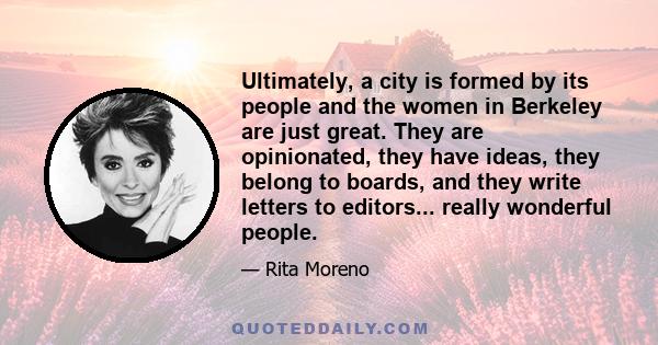 Ultimately, a city is formed by its people and the women in Berkeley are just great. They are opinionated, they have ideas, they belong to boards, and they write letters to editors... really wonderful people.