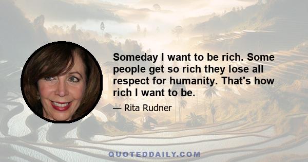 Someday I want to be rich. Some people get so rich they lose all respect for humanity. That's how rich I want to be.