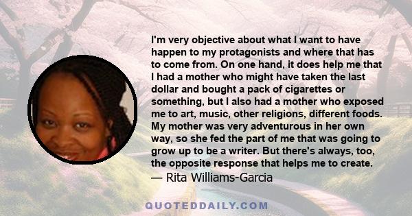 I'm very objective about what I want to have happen to my protagonists and where that has to come from. On one hand, it does help me that I had a mother who might have taken the last dollar and bought a pack of