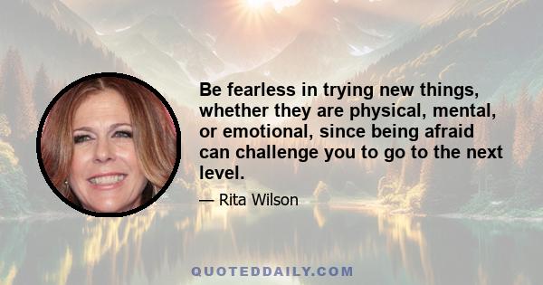 Be fearless in trying new things, whether they are physical, mental, or emotional, since being afraid can challenge you to go to the next level.