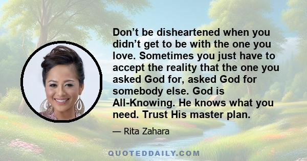 Don’t be disheartened when you didn’t get to be with the one you love. Sometimes you just have to accept the reality that the one you asked God for, asked God for somebody else. God is All-Knowing. He knows what you