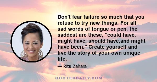 Don't fear failure so much that you refuse to try new things. For all sad words of tongue or pen, the saddest are these, could have, might have, should have,and might have been. Create yourself and live the story of