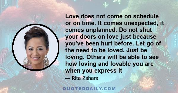 Love does not come on schedule or on time. It comes unexpected, it comes unplanned. Do not shut your doors on love just because you've been hurt before. Let go of the need to be loved. Just be loving. Others will be