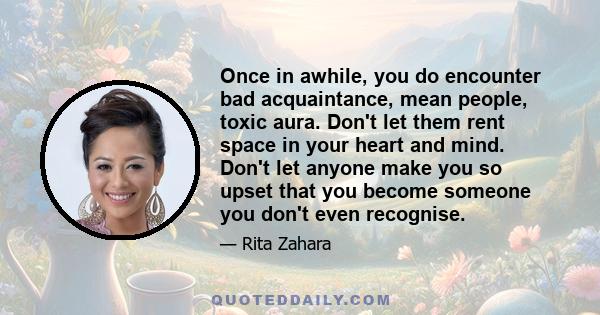 Once in awhile, you do encounter bad acquaintance, mean people, toxic aura. Don't let them rent space in your heart and mind. Don't let anyone make you so upset that you become someone you don't even recognise.