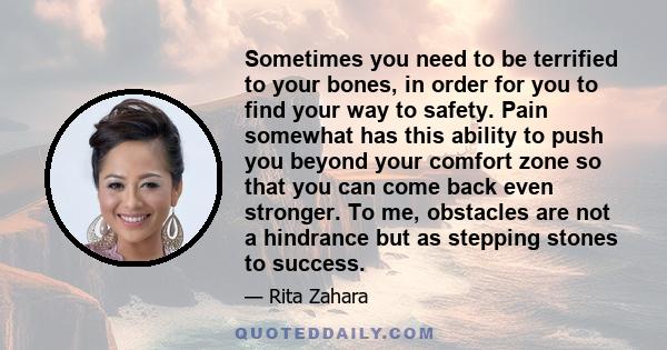 Sometimes you need to be terrified to your bones, in order for you to find your way to safety. Pain somewhat has this ability to push you beyond your comfort zone so that you can come back even stronger. To me,