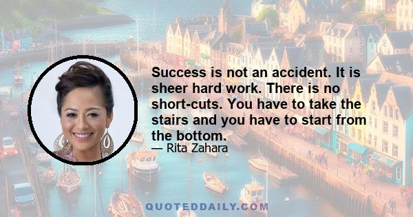 Success is not an accident. It is sheer hard work. There is no short-cuts. You have to take the stairs and you have to start from the bottom.