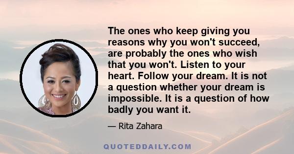 The ones who keep giving you reasons why you won't succeed, are probably the ones who wish that you won't. Listen to your heart. Follow your dream. It is not a question whether your dream is impossible. It is a question 