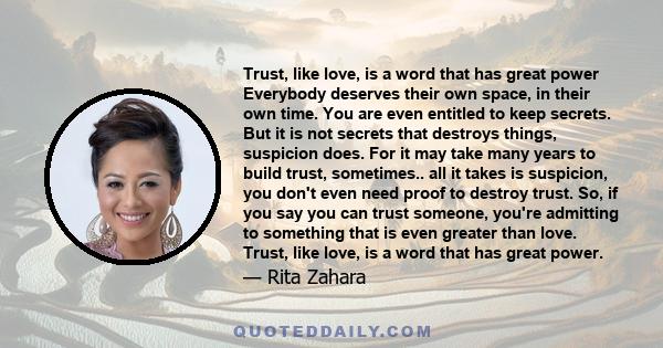 Trust, like love, is a word that has great power Everybody deserves their own space, in their own time. You are even entitled to keep secrets. But it is not secrets that destroys things, suspicion does. For it may take