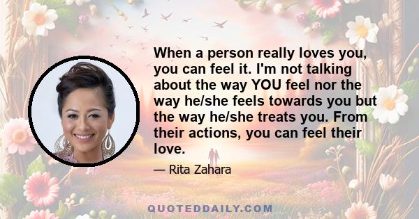 When a person really loves you, you can feel it. I'm not talking about the way YOU feel nor the way he/she feels towards you but the way he/she treats you. From their actions, you can feel their love.