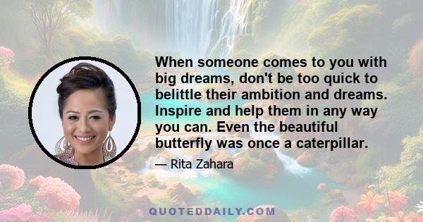 When someone comes to you with big dreams, don't be too quick to belittle their ambition and dreams. Inspire and help them in any way you can. Even the beautiful butterfly was once a caterpillar.