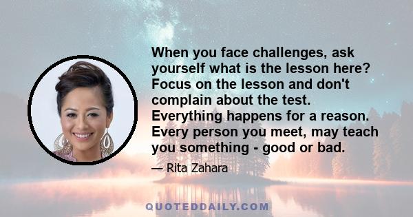 When you face challenges, ask yourself what is the lesson here? Focus on the lesson and don't complain about the test. Everything happens for a reason. Every person you meet, may teach you something - good or bad.