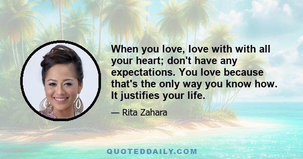 When you love, love with with all your heart; don't have any expectations. You love because that's the only way you know how. It justifies your life.