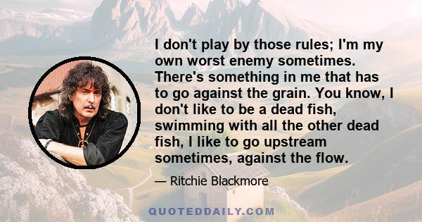 I don't play by those rules; I'm my own worst enemy sometimes. There's something in me that has to go against the grain. You know, I don't like to be a dead fish, swimming with all the other dead fish, I like to go