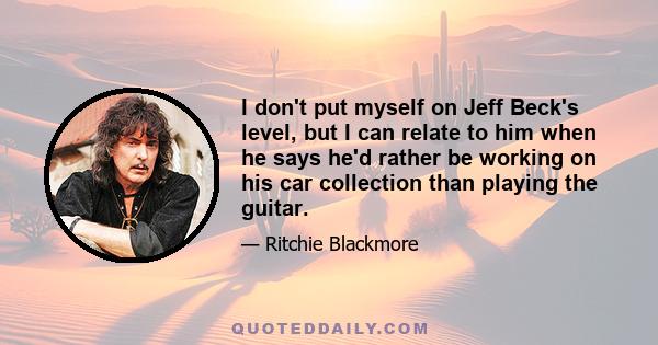 I don't put myself on Jeff Beck's level, but I can relate to him when he says he'd rather be working on his car collection than playing the guitar.