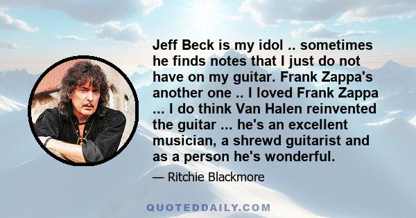 Jeff Beck is my idol .. sometimes he finds notes that I just do not have on my guitar. Frank Zappa's another one .. I loved Frank Zappa ... I do think Van Halen reinvented the guitar ... he's an excellent musician, a