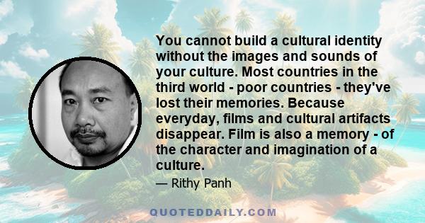 You cannot build a cultural identity without the images and sounds of your culture. Most countries in the third world - poor countries - they've lost their memories. Because everyday, films and cultural artifacts