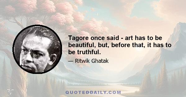 Tagore once said - art has to be beautiful, but, before that, it has to be truthful.