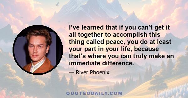 I’ve learned that if you can’t get it all together to accomplish this thing called peace, you do at least your part in your life, because that’s where you can truly make an immediate difference.