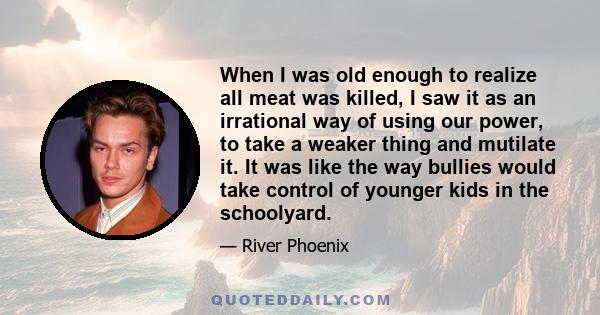 When I was old enough to realize all meat was killed, I saw it as an irrational way of using our power, to take a weaker thing and mutilate it. It was like the way bullies would take control of younger kids in the