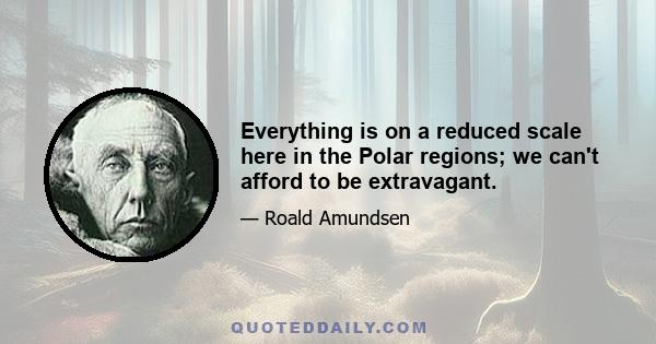 Everything is on a reduced scale here in the Polar regions; we can't afford to be extravagant.