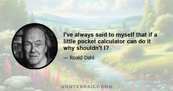 I've always said to myself that if a little pocket calculator can do it why shouldn't I?