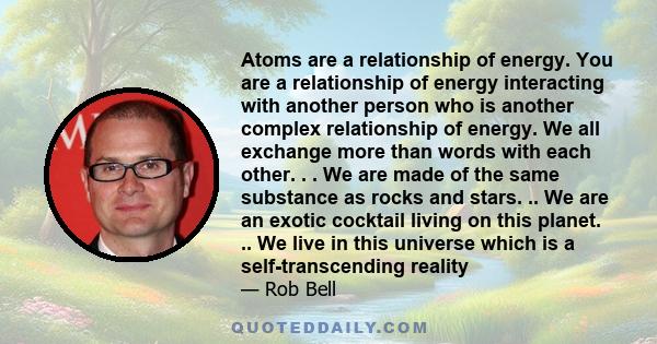 Atoms are a relationship of energy. You are a relationship of energy interacting with another person who is another complex relationship of energy. We all exchange more than words with each other. . . We are made of the 