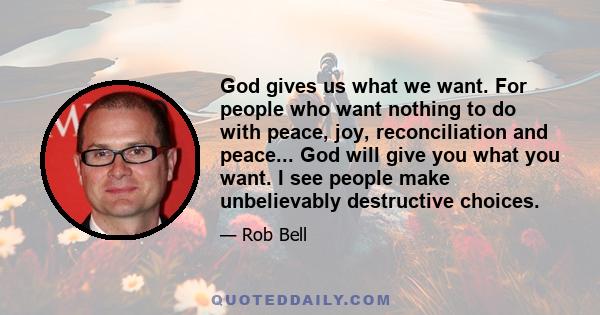 God gives us what we want. For people who want nothing to do with peace, joy, reconciliation and peace... God will give you what you want. I see people make unbelievably destructive choices.