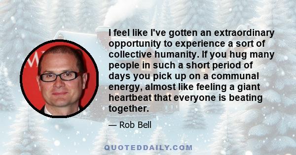 I feel like I've gotten an extraordinary opportunity to experience a sort of collective humanity. If you hug many people in such a short period of days you pick up on a communal energy, almost like feeling a giant