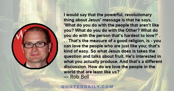 I would say that the powerful, revolutionary thing about Jesus' message is that he says, 'What do you do with the people that aren't like you? What do you do with the Other? What do you do with the person that's hardest 